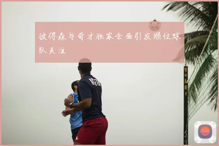 彼得森与奇才独家会面引发顺位球队关注