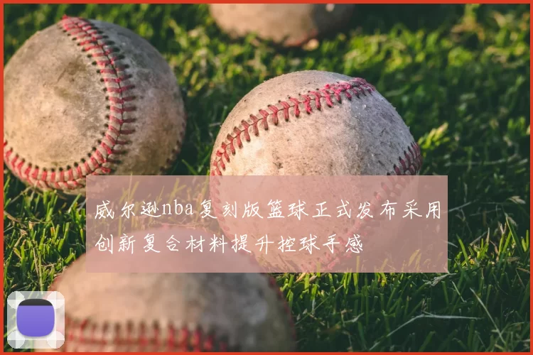 威尔逊nba复刻版篮球正式发布采用创新复合材料提升控球手感