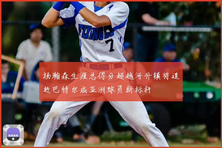 杨瀚森生涯总得分超越河升镇将追赶巴特尔成亚洲球员新标杆