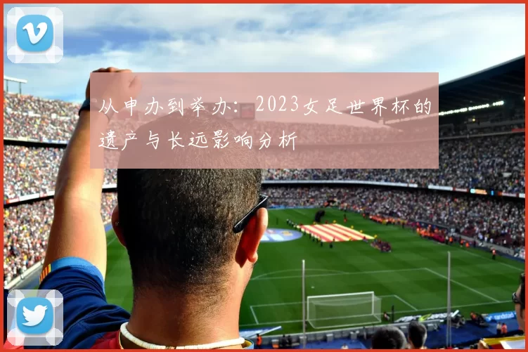 从申办到举办:2023女足世界杯的遗产与长远影响分析