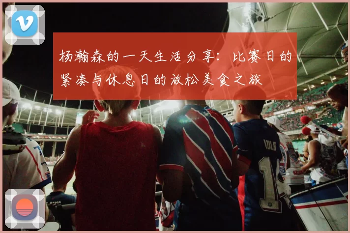 杨瀚森的一天生活分享：比赛日的紧凑与休息日的放松美食之旅