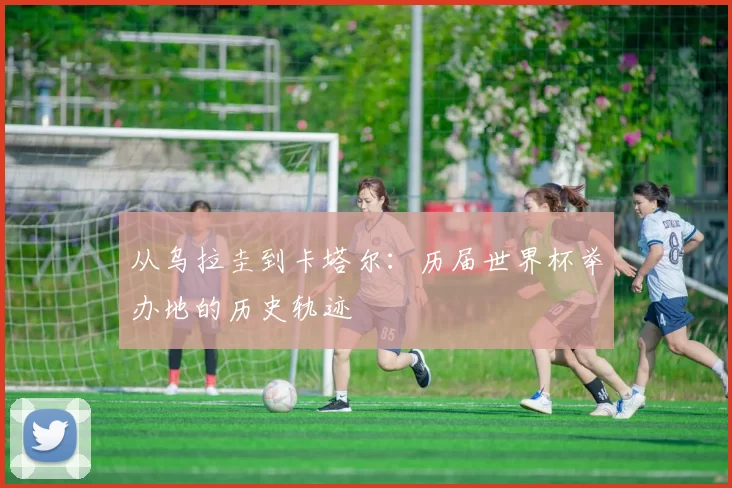 从乌拉圭到卡塔尔：历届世界杯举办地的历史轨迹