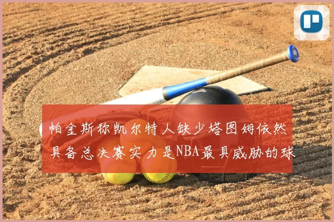 帕金斯称凯尔特人缺少塔图姆依然具备总决赛实力是NBA最具威胁的球队