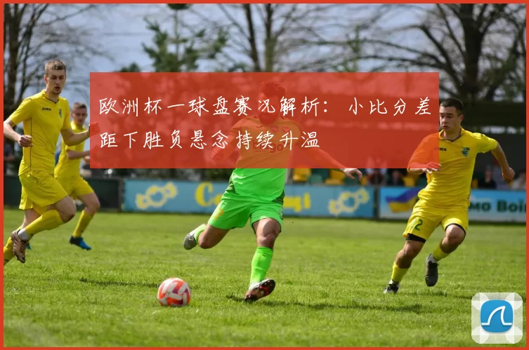 欧洲杯一球盘赛况解析:小比分差距下胜负悬念持续升温