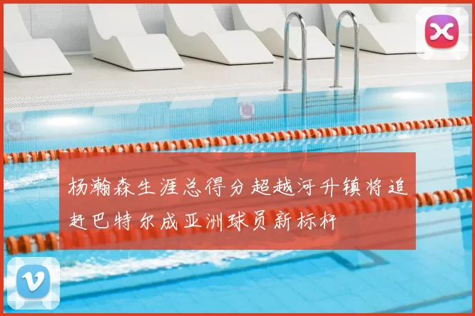 杨瀚森生涯总得分超越河升镇将追赶巴特尔成亚洲球员新标杆