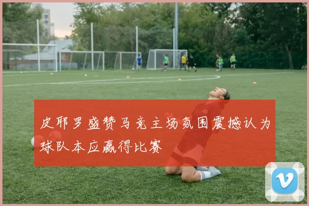 皮耶罗盛赞马竞主场氛围震撼认为球队本应赢得比赛